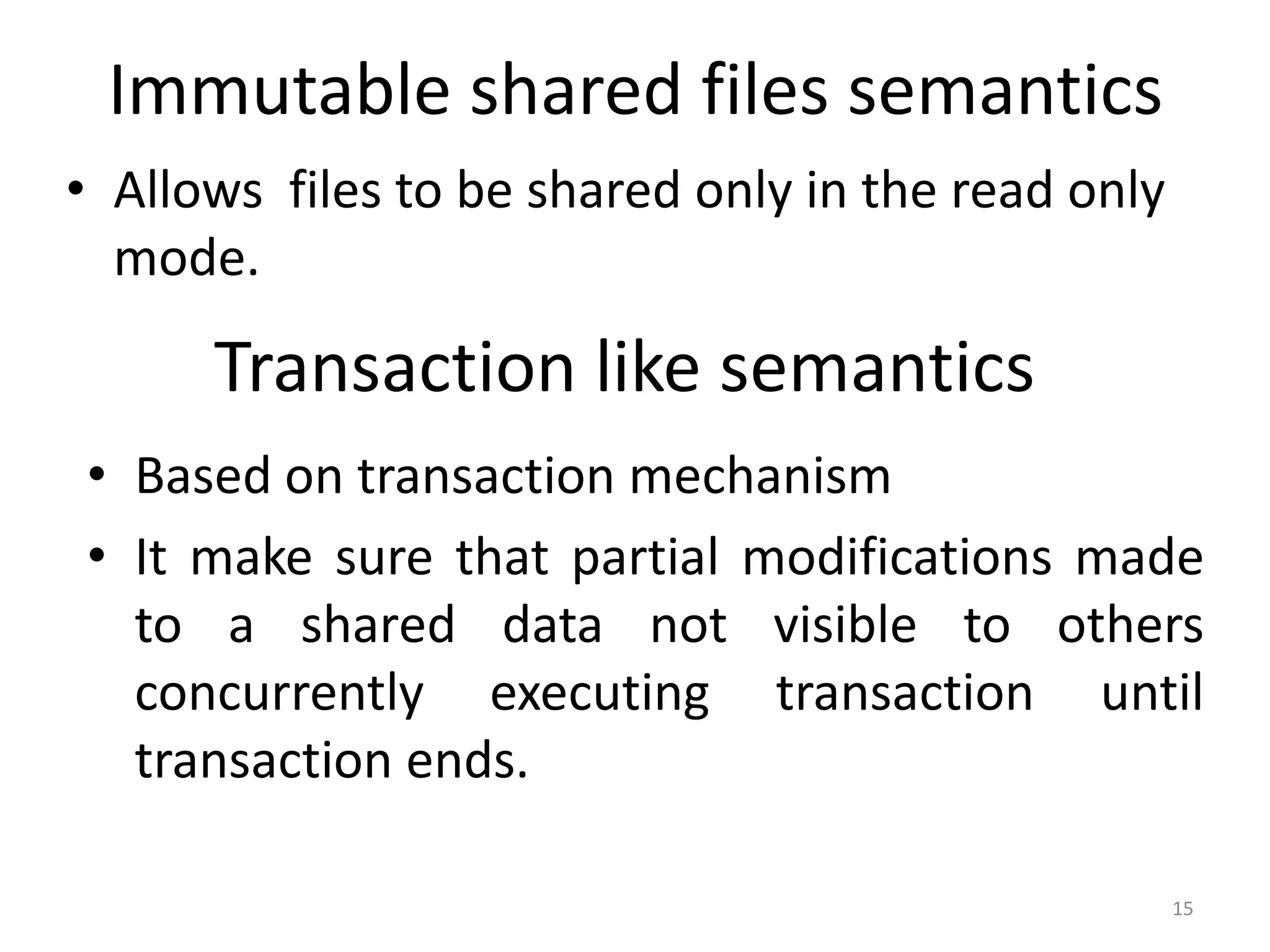 Immutable shared files semantics
• Allows files to be shared only in the read only
mode.
15
Transaction like semantics
• Based on transaction mechanism
• It make sure that partial modifications made
to a shared data not visible to others
concurrently executing transaction until
transaction ends.
 