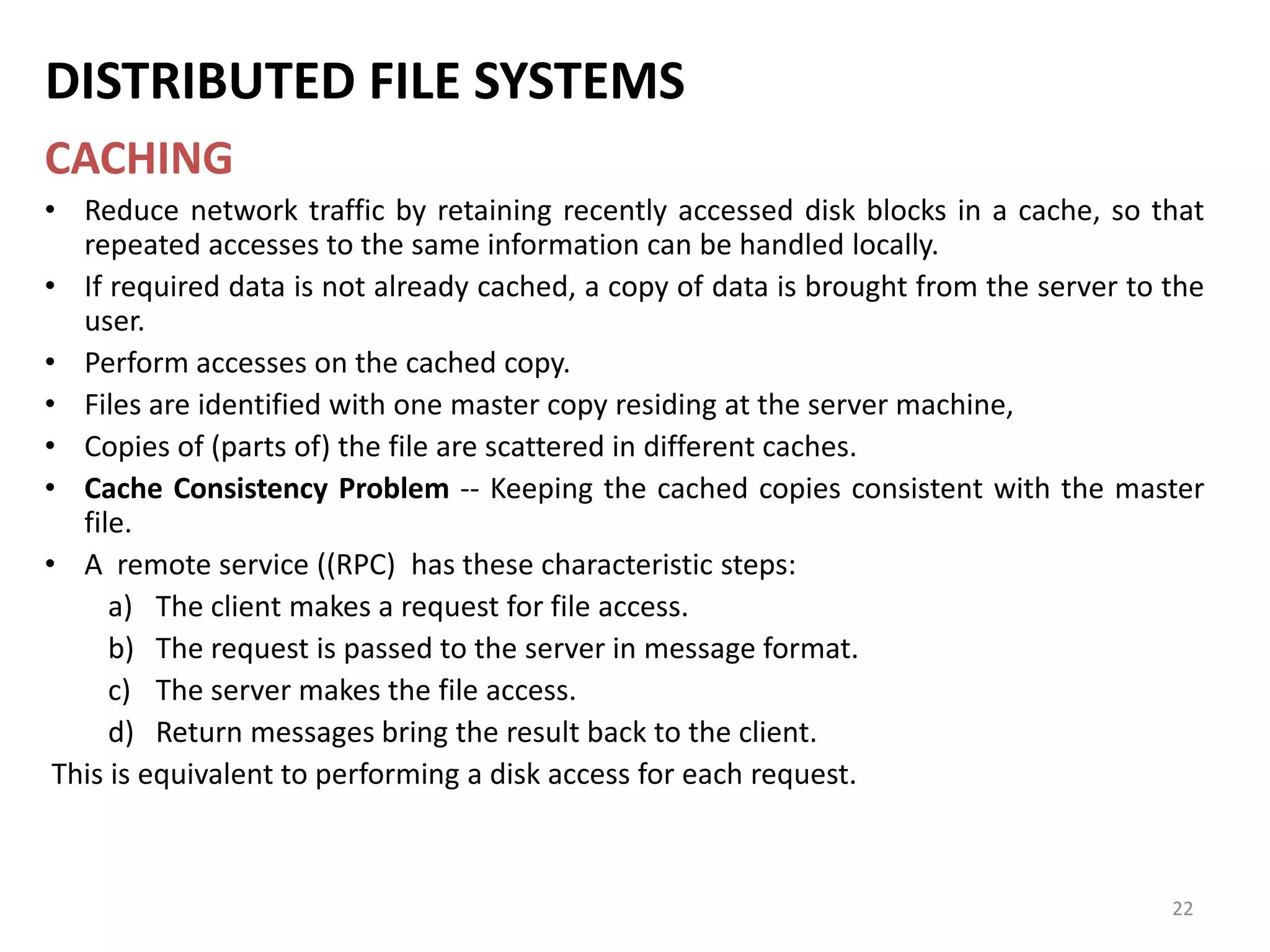 22
DISTRIBUTED FILE SYSTEMS
CACHING
• Reduce network traffic by retaining recently accessed disk blocks in a cache, so that
repeated accesses to the same information can be handled locally.
• If required data is not already cached, a copy of data is brought from the server to the
user.
• Perform accesses on the cached copy.
• Files are identified with one master copy residing at the server machine,
• Copies of (parts of) the file are scattered in different caches.
• Cache Consistency Problem -- Keeping the cached copies consistent with the master
file.
• A remote service ((RPC) has these characteristic steps:
a) The client makes a request for file access.
b) The request is passed to the server in message format.
c) The server makes the file access.
d) Return messages bring the result back to the client.
This is equivalent to performing a disk access for each request.
 