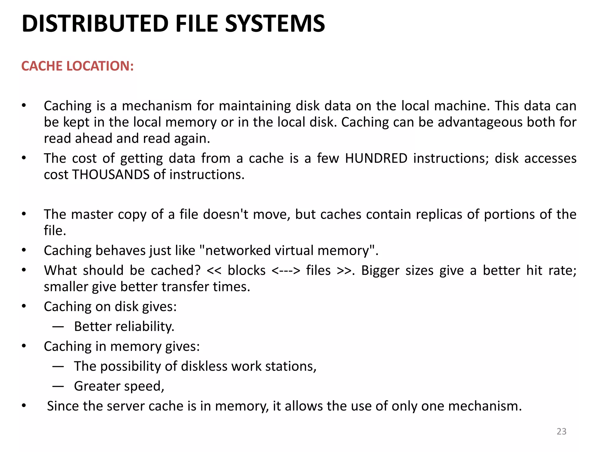 23
DISTRIBUTED FILE SYSTEMS
CACHE LOCATION:
• Caching is a mechanism for maintaining disk data on the local machine. This data can
be kept in the local memory or in the local disk. Caching can be advantageous both for
read ahead and read again.
• The cost of getting data from a cache is a few HUNDRED instructions; disk accesses
cost THOUSANDS of instructions.
• The master copy of a file doesn't move, but caches contain replicas of portions of the
file.
• Caching behaves just like "networked virtual memory".
• What should be cached? << blocks <---> files >>. Bigger sizes give a better hit rate;
smaller give better transfer times.
• Caching on disk gives:
— Better reliability.
• Caching in memory gives:
— The possibility of diskless work stations,
— Greater speed,
• Since the server cache is in memory, it allows the use of only one mechanism.
 