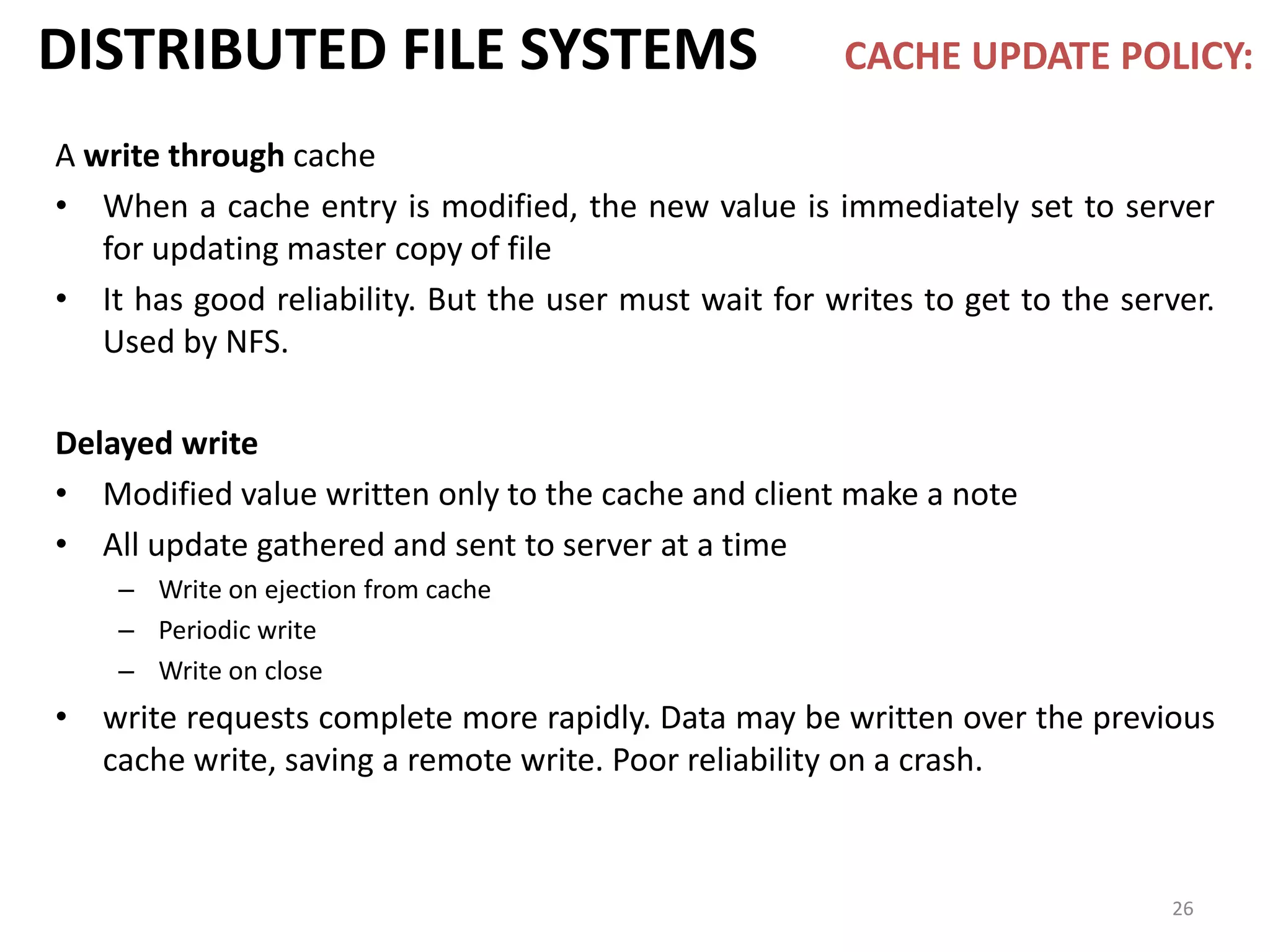 26
DISTRIBUTED FILE SYSTEMS CACHE UPDATE POLICY:
A write through cache
• When a cache entry is modified, the new value is immediately set to server
for updating master copy of file
• It has good reliability. But the user must wait for writes to get to the server.
Used by NFS.
Delayed write
• Modified value written only to the cache and client make a note
• All update gathered and sent to server at a time
– Write on ejection from cache
– Periodic write
– Write on close
• write requests complete more rapidly. Data may be written over the previous
cache write, saving a remote write. Poor reliability on a crash.
 