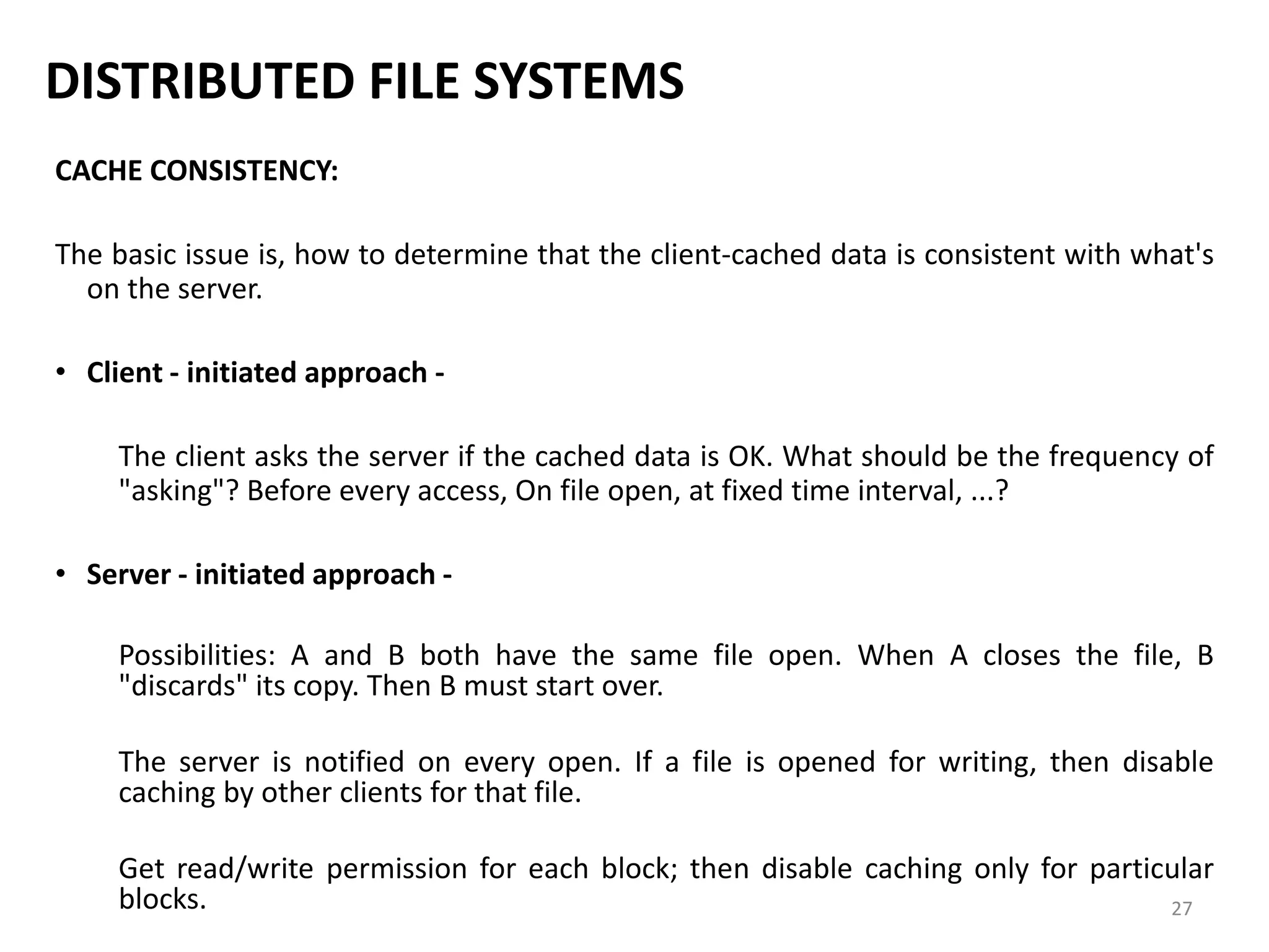 27
DISTRIBUTED FILE SYSTEMS
CACHE CONSISTENCY:
The basic issue is, how to determine that the client-cached data is consistent with what's
on the server.
• Client - initiated approach -
The client asks the server if the cached data is OK. What should be the frequency of
"asking"? Before every access, On file open, at fixed time interval, ...?
• Server - initiated approach -
Possibilities: A and B both have the same file open. When A closes the file, B
"discards" its copy. Then B must start over.
The server is notified on every open. If a file is opened for writing, then disable
caching by other clients for that file.
Get read/write permission for each block; then disable caching only for particular
blocks.
 