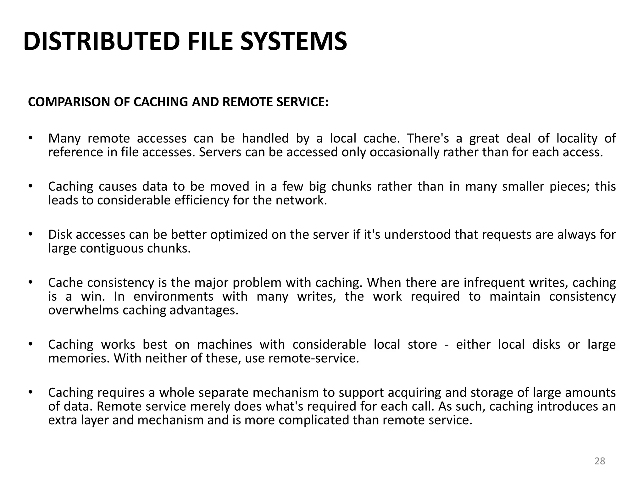 28
DISTRIBUTED FILE SYSTEMS
COMPARISON OF CACHING AND REMOTE SERVICE:
• Many remote accesses can be handled by a local cache. There's a great deal of locality of
reference in file accesses. Servers can be accessed only occasionally rather than for each access.
• Caching causes data to be moved in a few big chunks rather than in many smaller pieces; this
leads to considerable efficiency for the network.
• Disk accesses can be better optimized on the server if it's understood that requests are always for
large contiguous chunks.
• Cache consistency is the major problem with caching. When there are infrequent writes, caching
is a win. In environments with many writes, the work required to maintain consistency
overwhelms caching advantages.
• Caching works best on machines with considerable local store - either local disks or large
memories. With neither of these, use remote-service.
• Caching requires a whole separate mechanism to support acquiring and storage of large amounts
of data. Remote service merely does what's required for each call. As such, caching introduces an
extra layer and mechanism and is more complicated than remote service.
 