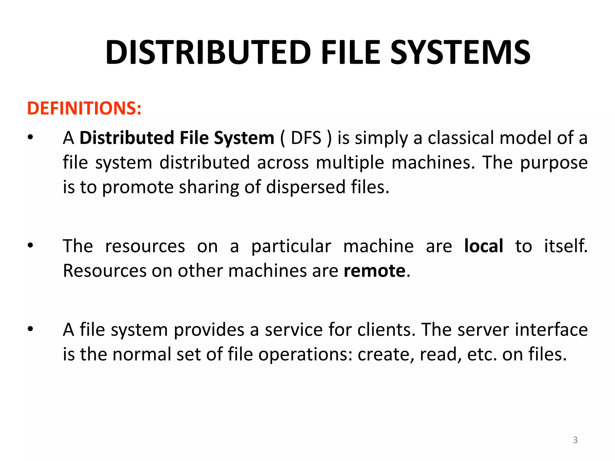 3
DISTRIBUTED FILE SYSTEMS
DEFINITIONS:
• A Distributed File System ( DFS ) is simply a classical model of a
file system distributed across multiple machines. The purpose
is to promote sharing of dispersed files.
• The resources on a particular machine are local to itself.
Resources on other machines are remote.
• A file system provides a service for clients. The server interface
is the normal set of file operations: create, read, etc. on files.
 
