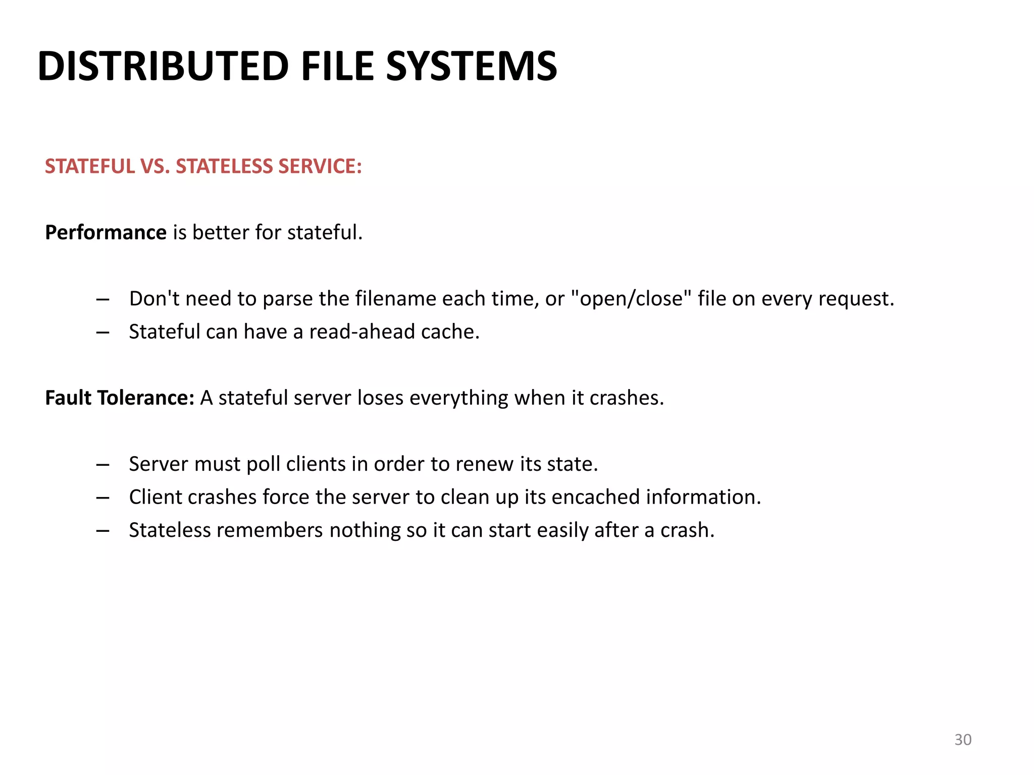 30
DISTRIBUTED FILE SYSTEMS
STATEFUL VS. STATELESS SERVICE:
Performance is better for stateful.
– Don't need to parse the filename each time, or "open/close" file on every request.
– Stateful can have a read-ahead cache.
Fault Tolerance: A stateful server loses everything when it crashes.
– Server must poll clients in order to renew its state.
– Client crashes force the server to clean up its encached information.
– Stateless remembers nothing so it can start easily after a crash.
 