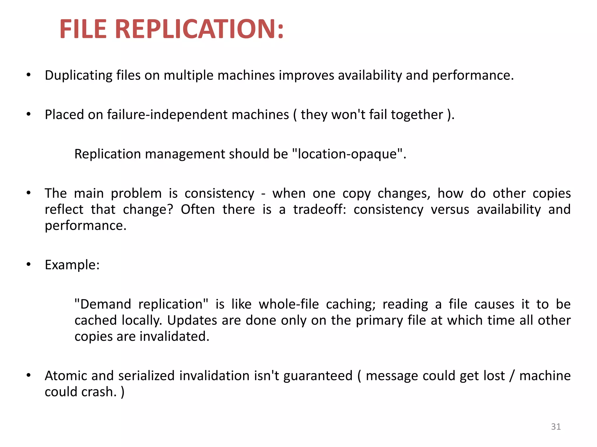 31
FILE REPLICATION:
• Duplicating files on multiple machines improves availability and performance.
• Placed on failure-independent machines ( they won't fail together ).
Replication management should be "location-opaque".
• The main problem is consistency - when one copy changes, how do other copies
reflect that change? Often there is a tradeoff: consistency versus availability and
performance.
• Example:
"Demand replication" is like whole-file caching; reading a file causes it to be
cached locally. Updates are done only on the primary file at which time all other
copies are invalidated.
• Atomic and serialized invalidation isn't guaranteed ( message could get lost / machine
could crash. )
 