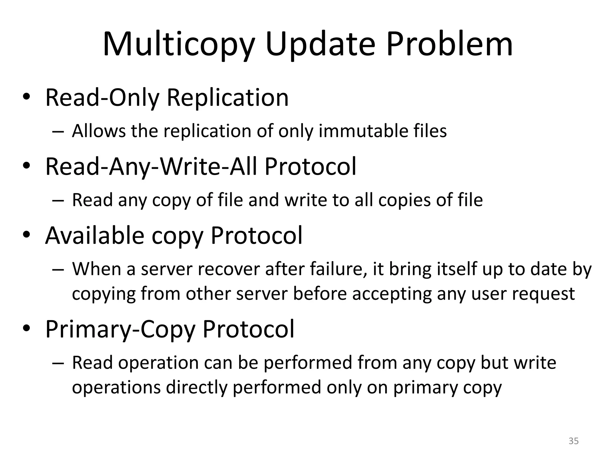 Multicopy Update Problem
• Read-Only Replication
– Allows the replication of only immutable files
• Read-Any-Write-All Protocol
– Read any copy of file and write to all copies of file
• Available copy Protocol
– When a server recover after failure, it bring itself up to date by
copying from other server before accepting any user request
• Primary-Copy Protocol
– Read operation can be performed from any copy but write
operations directly performed only on primary copy
35
 
