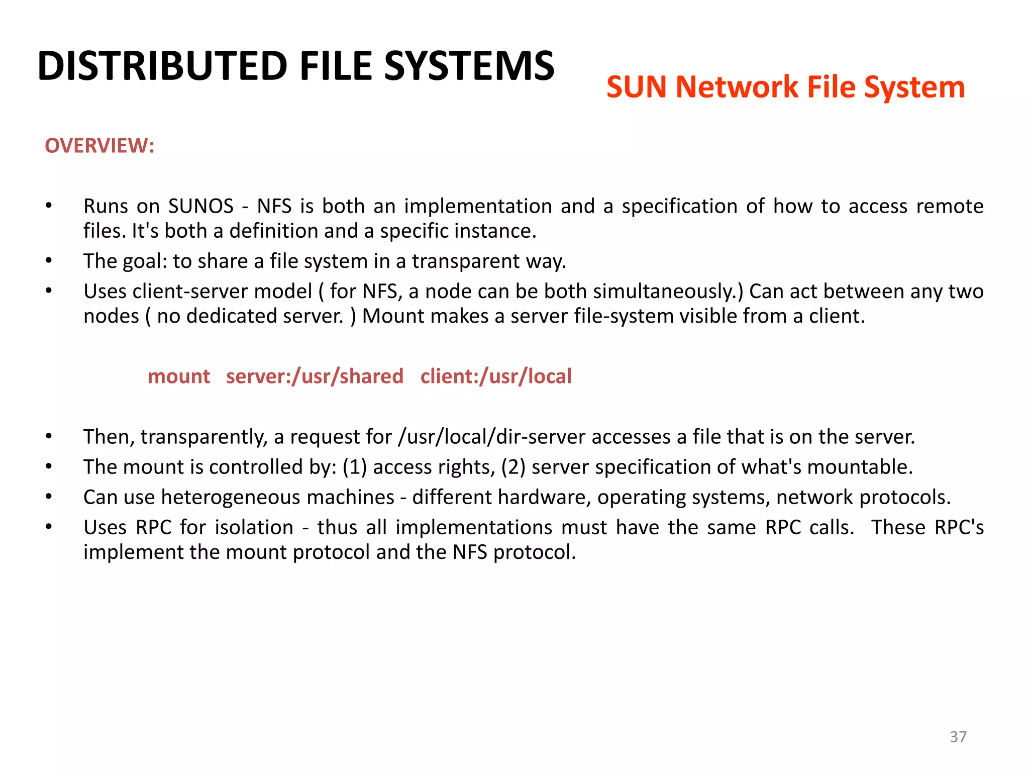 37
OVERVIEW:
• Runs on SUNOS - NFS is both an implementation and a specification of how to access remote
files. It's both a definition and a specific instance.
• The goal: to share a file system in a transparent way.
• Uses client-server model ( for NFS, a node can be both simultaneously.) Can act between any two
nodes ( no dedicated server. ) Mount makes a server file-system visible from a client.
mount server:/usr/shared client:/usr/local
• Then, transparently, a request for /usr/local/dir-server accesses a file that is on the server.
• The mount is controlled by: (1) access rights, (2) server specification of what's mountable.
• Can use heterogeneous machines - different hardware, operating systems, network protocols.
• Uses RPC for isolation - thus all implementations must have the same RPC calls. These RPC's
implement the mount protocol and the NFS protocol.
DISTRIBUTED FILE SYSTEMS SUN Network File System
 