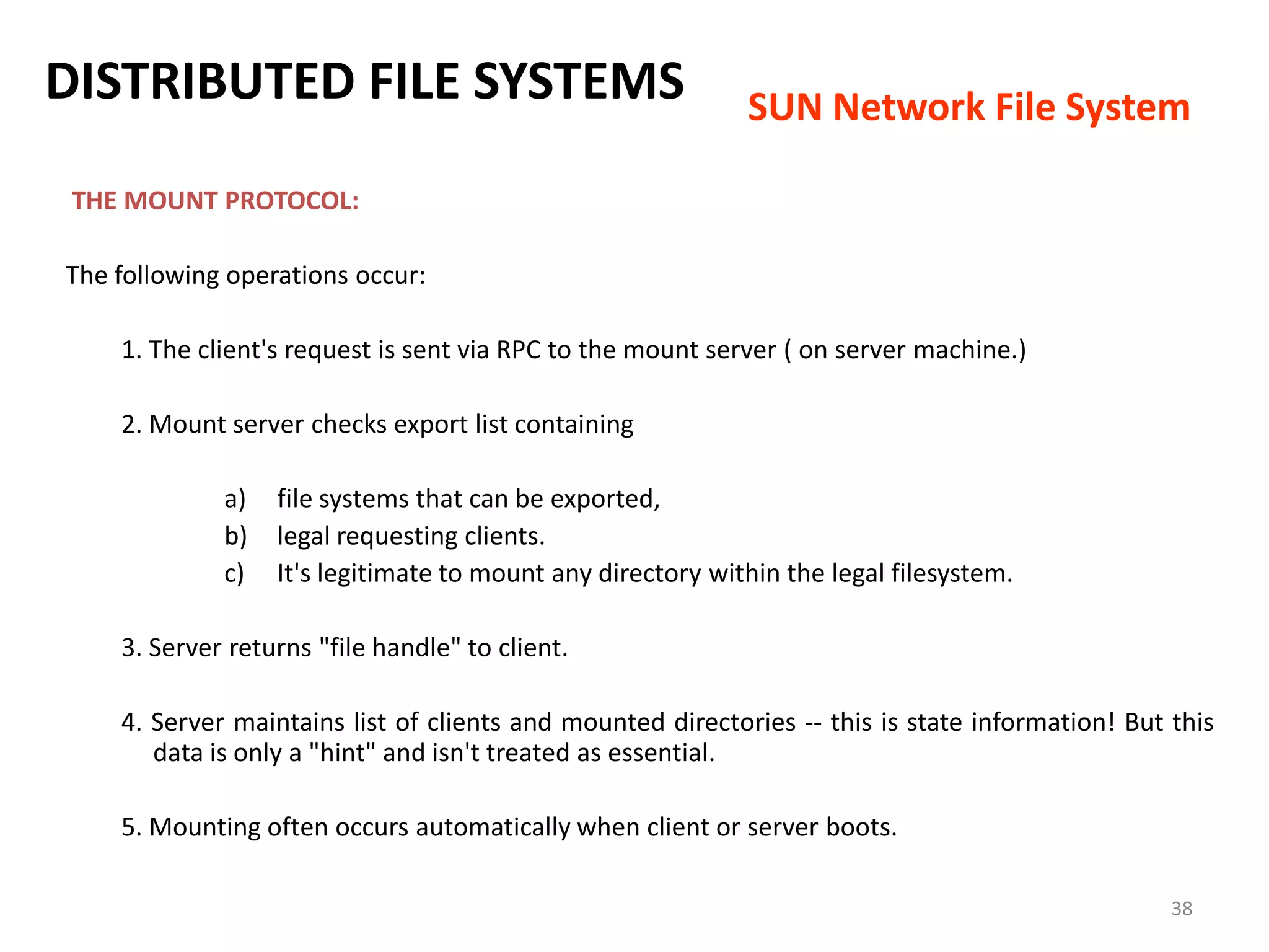 38
THE MOUNT PROTOCOL:
The following operations occur:
1. The client's request is sent via RPC to the mount server ( on server machine.)
2. Mount server checks export list containing
a) file systems that can be exported,
b) legal requesting clients.
c) It's legitimate to mount any directory within the legal filesystem.
3. Server returns "file handle" to client.
4. Server maintains list of clients and mounted directories -- this is state information! But this
data is only a "hint" and isn't treated as essential.
5. Mounting often occurs automatically when client or server boots.
DISTRIBUTED FILE SYSTEMS SUN Network File System
 