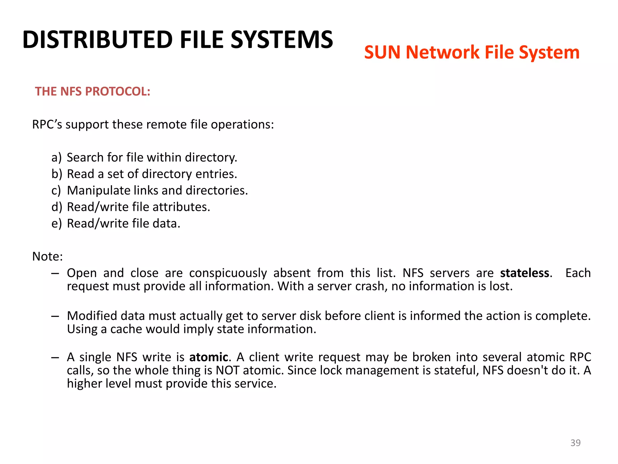39
THE NFS PROTOCOL:
RPC’s support these remote file operations:
a) Search for file within directory.
b) Read a set of directory entries.
c) Manipulate links and directories.
d) Read/write file attributes.
e) Read/write file data.
Note:
– Open and close are conspicuously absent from this list. NFS servers are stateless. Each
request must provide all information. With a server crash, no information is lost.
– Modified data must actually get to server disk before client is informed the action is complete.
Using a cache would imply state information.
– A single NFS write is atomic. A client write request may be broken into several atomic RPC
calls, so the whole thing is NOT atomic. Since lock management is stateful, NFS doesn't do it. A
higher level must provide this service.
DISTRIBUTED FILE SYSTEMS SUN Network File System
 