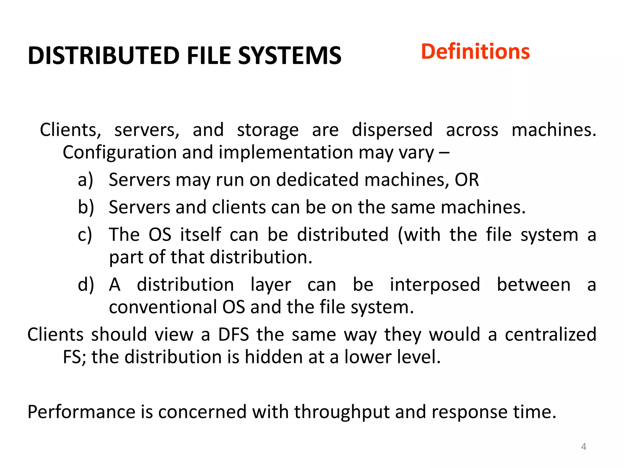 4
DISTRIBUTED FILE SYSTEMS
Clients, servers, and storage are dispersed across machines.
Configuration and implementation may vary –
a) Servers may run on dedicated machines, OR
b) Servers and clients can be on the same machines.
c) The OS itself can be distributed (with the file system a
part of that distribution.
d) A distribution layer can be interposed between a
conventional OS and the file system.
Clients should view a DFS the same way they would a centralized
FS; the distribution is hidden at a lower level.
Performance is concerned with throughput and response time.
Definitions
 