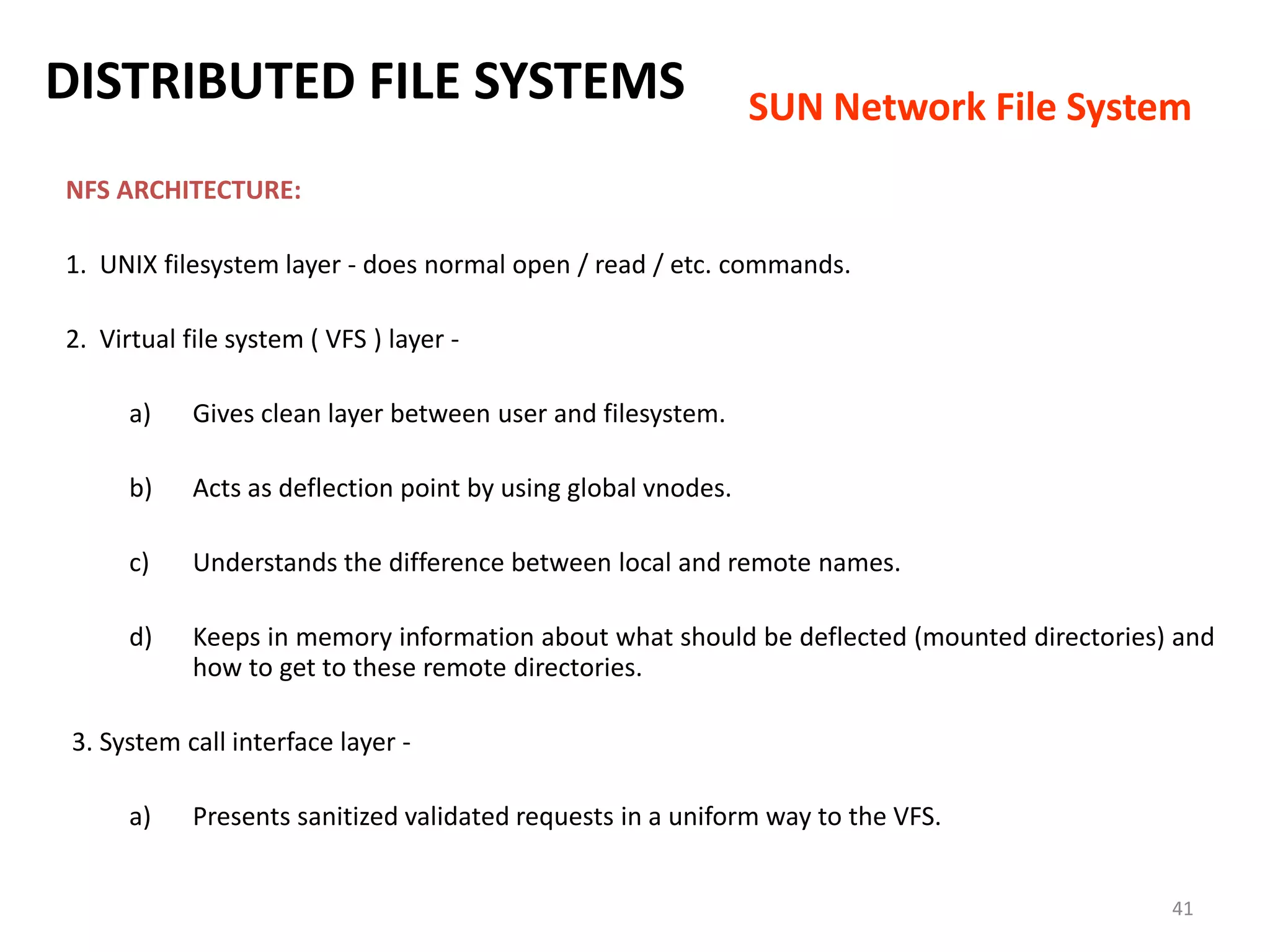 41
NFS ARCHITECTURE:
1. UNIX filesystem layer - does normal open / read / etc. commands.
2. Virtual file system ( VFS ) layer -
a) Gives clean layer between user and filesystem.
b) Acts as deflection point by using global vnodes.
c) Understands the difference between local and remote names.
d) Keeps in memory information about what should be deflected (mounted directories) and
how to get to these remote directories.
3. System call interface layer -
a) Presents sanitized validated requests in a uniform way to the VFS.
DISTRIBUTED FILE SYSTEMS SUN Network File System
 