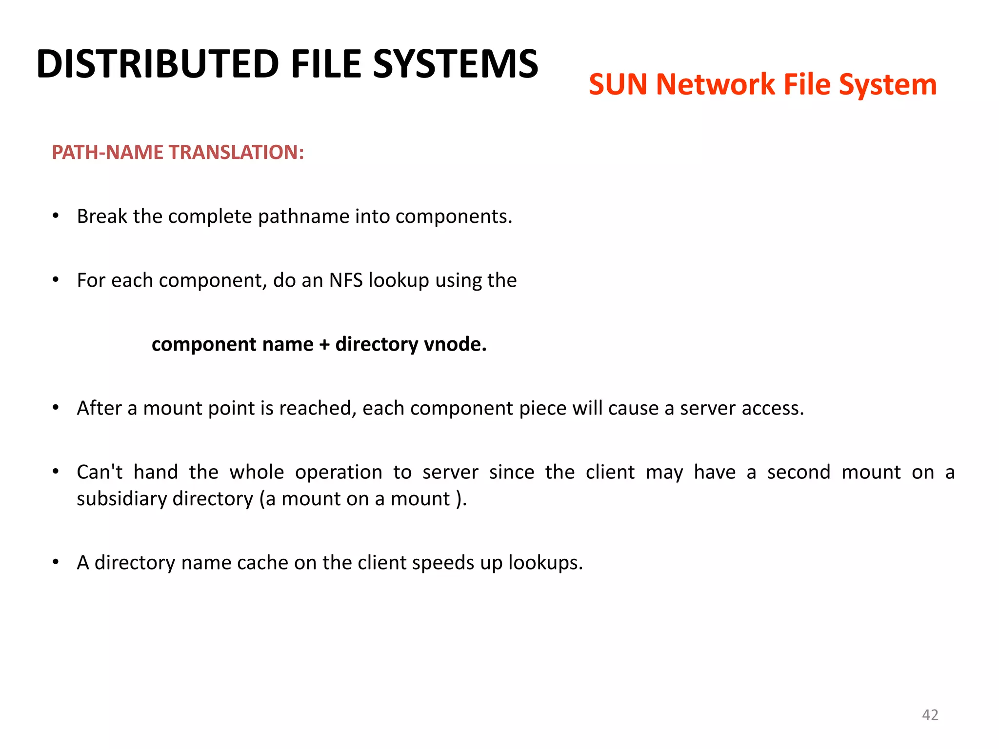 42
PATH-NAME TRANSLATION:
• Break the complete pathname into components.
• For each component, do an NFS lookup using the
component name + directory vnode.
• After a mount point is reached, each component piece will cause a server access.
• Can't hand the whole operation to server since the client may have a second mount on a
subsidiary directory (a mount on a mount ).
• A directory name cache on the client speeds up lookups.
DISTRIBUTED FILE SYSTEMS SUN Network File System
 