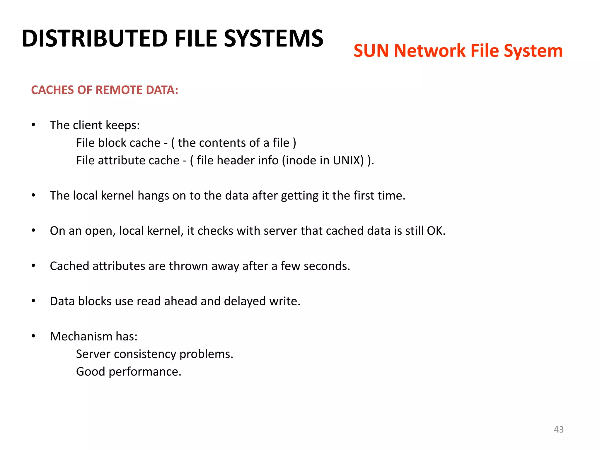 43
CACHES OF REMOTE DATA:
• The client keeps:
File block cache - ( the contents of a file )
File attribute cache - ( file header info (inode in UNIX) ).
• The local kernel hangs on to the data after getting it the first time.
• On an open, local kernel, it checks with server that cached data is still OK.
• Cached attributes are thrown away after a few seconds.
• Data blocks use read ahead and delayed write.
• Mechanism has:
Server consistency problems.
Good performance.
DISTRIBUTED FILE SYSTEMS SUN Network File System
 