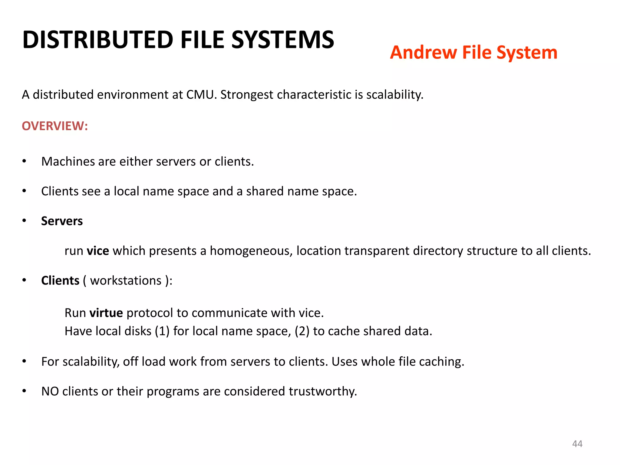 44
A distributed environment at CMU. Strongest characteristic is scalability.
OVERVIEW:
• Machines are either servers or clients.
• Clients see a local name space and a shared name space.
• Servers
run vice which presents a homogeneous, location transparent directory structure to all clients.
• Clients ( workstations ):
Run virtue protocol to communicate with vice.
Have local disks (1) for local name space, (2) to cache shared data.
• For scalability, off load work from servers to clients. Uses whole file caching.
• NO clients or their programs are considered trustworthy.
DISTRIBUTED FILE SYSTEMS Andrew File System
 