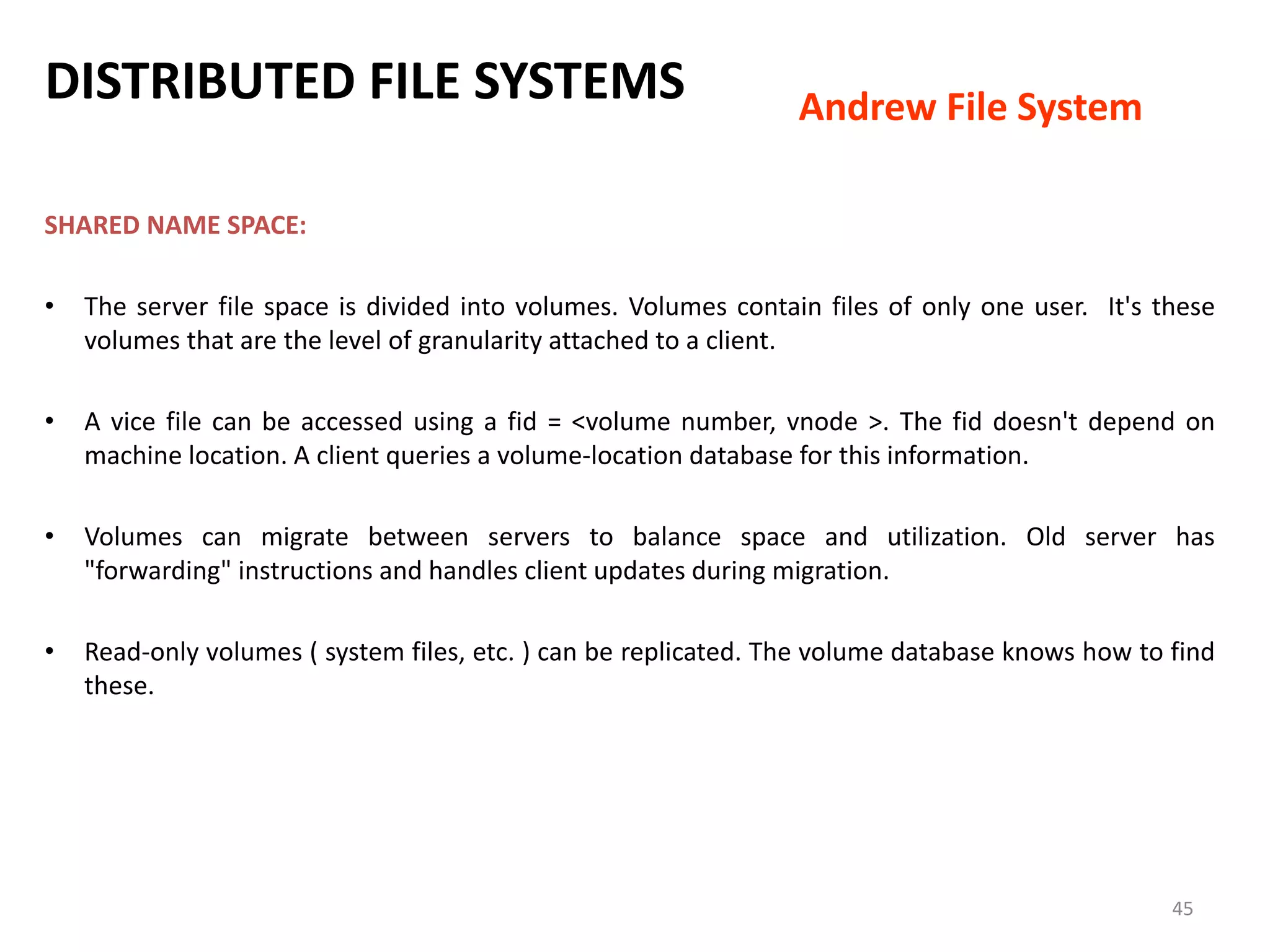 45
SHARED NAME SPACE:
• The server file space is divided into volumes. Volumes contain files of only one user. It's these
volumes that are the level of granularity attached to a client.
• A vice file can be accessed using a fid = <volume number, vnode >. The fid doesn't depend on
machine location. A client queries a volume-location database for this information.
• Volumes can migrate between servers to balance space and utilization. Old server has
"forwarding" instructions and handles client updates during migration.
• Read-only volumes ( system files, etc. ) can be replicated. The volume database knows how to find
these.
DISTRIBUTED FILE SYSTEMS Andrew File System
 