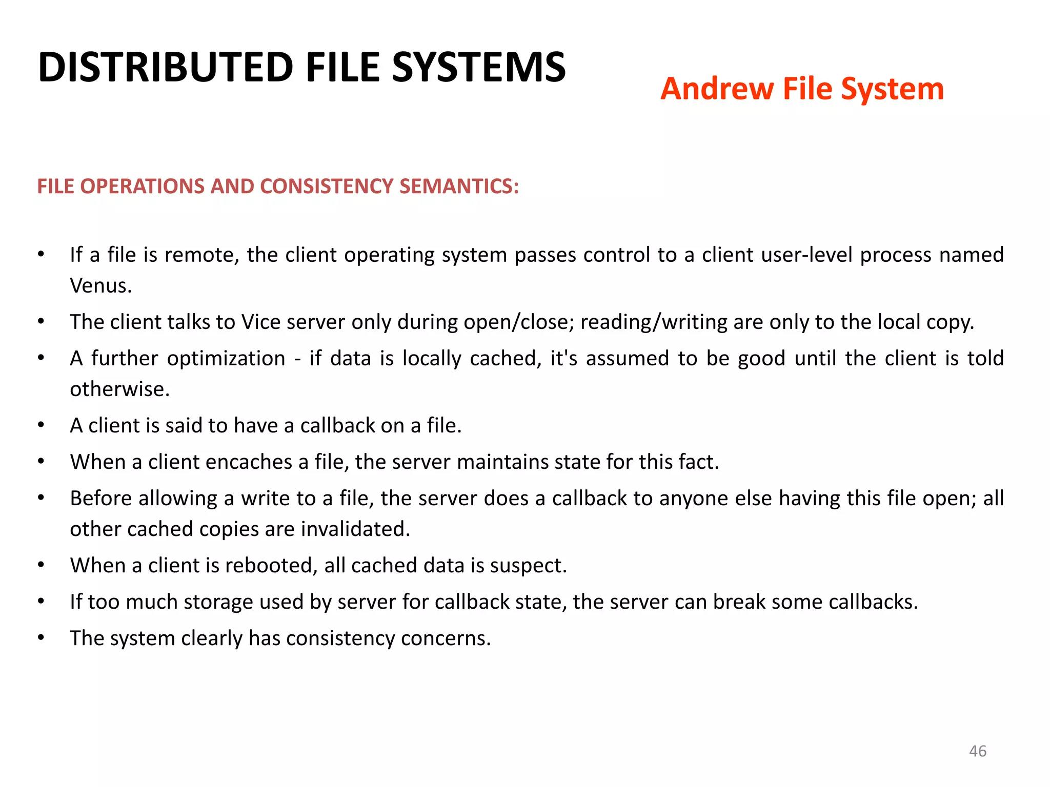 46
FILE OPERATIONS AND CONSISTENCY SEMANTICS:
• If a file is remote, the client operating system passes control to a client user-level process named
Venus.
• The client talks to Vice server only during open/close; reading/writing are only to the local copy.
• A further optimization - if data is locally cached, it's assumed to be good until the client is told
otherwise.
• A client is said to have a callback on a file.
• When a client encaches a file, the server maintains state for this fact.
• Before allowing a write to a file, the server does a callback to anyone else having this file open; all
other cached copies are invalidated.
• When a client is rebooted, all cached data is suspect.
• If too much storage used by server for callback state, the server can break some callbacks.
• The system clearly has consistency concerns.
DISTRIBUTED FILE SYSTEMS Andrew File System
 