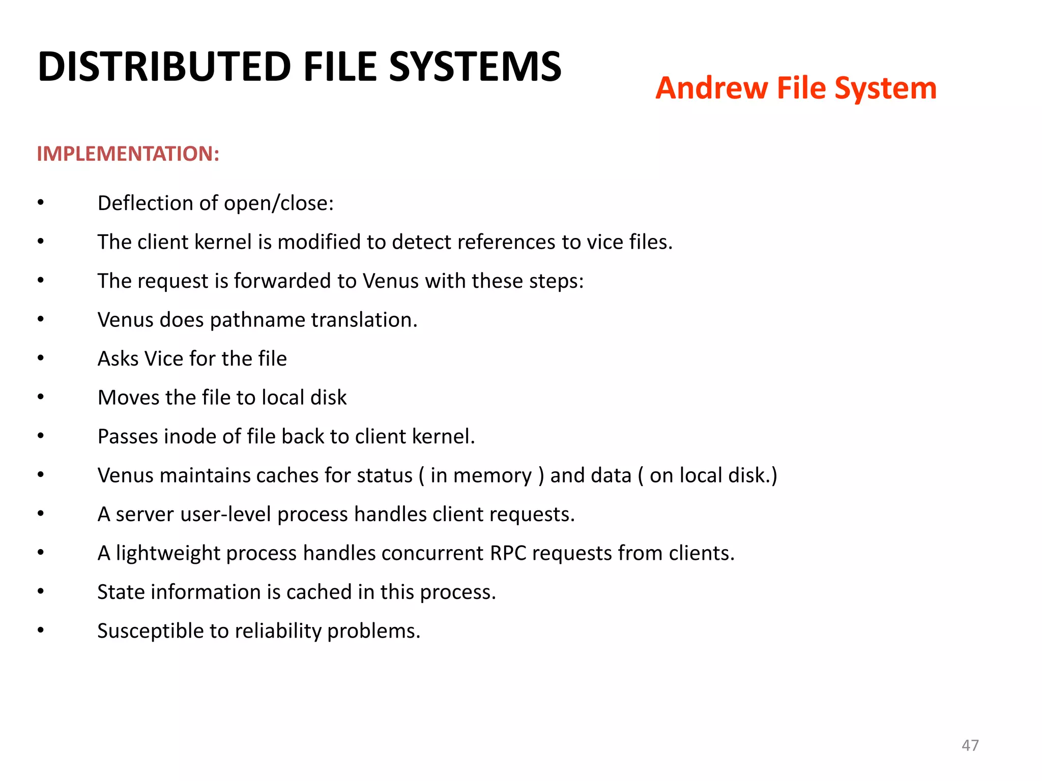 47
IMPLEMENTATION:
• Deflection of open/close:
• The client kernel is modified to detect references to vice files.
• The request is forwarded to Venus with these steps:
• Venus does pathname translation.
• Asks Vice for the file
• Moves the file to local disk
• Passes inode of file back to client kernel.
• Venus maintains caches for status ( in memory ) and data ( on local disk.)
• A server user-level process handles client requests.
• A lightweight process handles concurrent RPC requests from clients.
• State information is cached in this process.
• Susceptible to reliability problems.
DISTRIBUTED FILE SYSTEMS Andrew File System
 