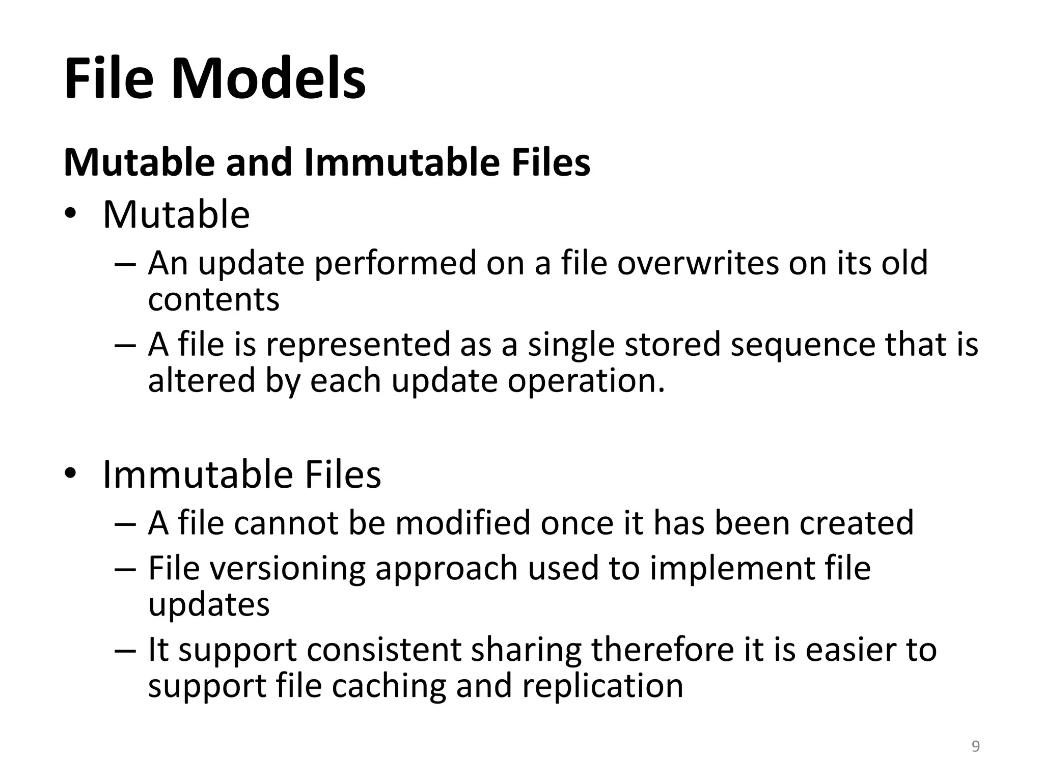 File Models
Mutable and Immutable Files
• Mutable
– An update performed on a file overwrites on its old
contents
– A file is represented as a single stored sequence that is
altered by each update operation.
• Immutable Files
– A file cannot be modified once it has been created
– File versioning approach used to implement file
updates
– It support consistent sharing therefore it is easier to
support file caching and replication
9
 