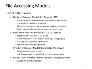 File Accessing Models
Unit of Data Transfer
– File Level Transfer Model( Ex. Amoeba, AFS)
• The whole file is moved when an operation requires file data
• It is simple, It has better scalability
• Disk access routines on the servers can be better optimized
• But it requires sufficient storage space on client’s node
– Block Level Transfer Model( Ex. LOCUS, Sprite)
• Data transferred in units of file blocks
• It does not require client node to have large storage space
• It can be used in diskless workstations
• Network traffic may be significant
– Byte Level Transfer Model( Cambridge file server)
• Data transfers in units of bytes
• Low Storage requires but difficulty in cache management
– Record Level Transfer Model( Research Storage System)
• Suitable for Structured model
11
 