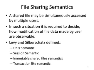 File Sharing Semantics
• A shared file may be simultaneously accessed
by multiple users.
• In such a situation it is required to decide,
how modification of file data made by user
are observable.
• Levy and Silberschatz defined::
– Unix Semantic
– Session Semantic
– Immutable shared files semantics
– Transaction like semantic
12
 