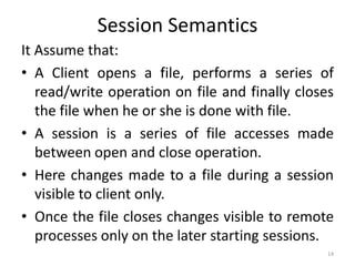 Session Semantics
It Assume that:
• A Client opens a file, performs a series of
read/write operation on file and finally closes
the file when he or she is done with file.
• A session is a series of file accesses made
between open and close operation.
• Here changes made to a file during a session
visible to client only.
• Once the file closes changes visible to remote
processes only on the later starting sessions.
14
 