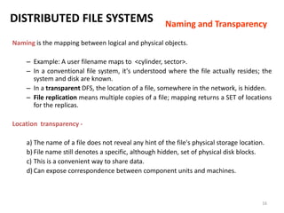 16
DISTRIBUTED FILE SYSTEMS
Naming is the mapping between logical and physical objects.
– Example: A user filename maps to <cylinder, sector>.
– In a conventional file system, it's understood where the file actually resides; the
system and disk are known.
– In a transparent DFS, the location of a file, somewhere in the network, is hidden.
– File replication means multiple copies of a file; mapping returns a SET of locations
for the replicas.
Location transparency -
a) The name of a file does not reveal any hint of the file's physical storage location.
b) File name still denotes a specific, although hidden, set of physical disk blocks.
c) This is a convenient way to share data.
d) Can expose correspondence between component units and machines.
Naming and Transparency
 