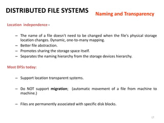 17
DISTRIBUTED FILE SYSTEMS
Location independence -
– The name of a file doesn't need to be changed when the file's physical storage
location changes. Dynamic, one-to-many mapping.
– Better file abstraction.
– Promotes sharing the storage space itself.
– Separates the naming hierarchy from the storage devices hierarchy.
Most DFSs today:
– Support location transparent systems.
– Do NOT support migration; (automatic movement of a file from machine to
machine.)
– Files are permanently associated with specific disk blocks.
Naming and Transparency
 