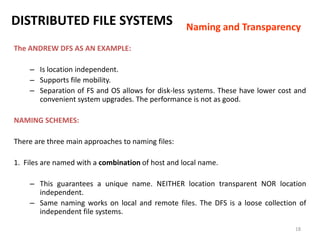 18
DISTRIBUTED FILE SYSTEMS
The ANDREW DFS AS AN EXAMPLE:
– Is location independent.
– Supports file mobility.
– Separation of FS and OS allows for disk-less systems. These have lower cost and
convenient system upgrades. The performance is not as good.
NAMING SCHEMES:
There are three main approaches to naming files:
1. Files are named with a combination of host and local name.
– This guarantees a unique name. NEITHER location transparent NOR location
independent.
– Same naming works on local and remote files. The DFS is a loose collection of
independent file systems.
Naming and Transparency
 