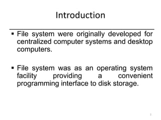 2
Introduction
 File system were originally developed for
centralized computer systems and desktop
computers.
 File system was as an operating system
facility providing a convenient
programming interface to disk storage.
 