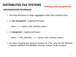 21
DISTRIBUTED FILE SYSTEMS
IMPLEMENTATION TECHNIQUES:
– Can Map directories or larger aggregates rather than individual files.
– A non-transparent mapping technique:
name ----> < system, disk, cylinder, sector >
– A transparent mapping technique:
name ----> file_identifier ----> < system, disk, cylinder, sector >
– So when changing the physical location of a file, only the file identifier
need be modified. This identifier must be "unique" in the universe.
Naming and Transparency
 