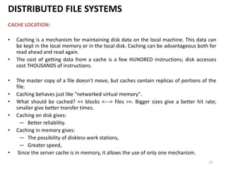 23
DISTRIBUTED FILE SYSTEMS
CACHE LOCATION:
• Caching is a mechanism for maintaining disk data on the local machine. This data can
be kept in the local memory or in the local disk. Caching can be advantageous both for
read ahead and read again.
• The cost of getting data from a cache is a few HUNDRED instructions; disk accesses
cost THOUSANDS of instructions.
• The master copy of a file doesn't move, but caches contain replicas of portions of the
file.
• Caching behaves just like "networked virtual memory".
• What should be cached? << blocks <---> files >>. Bigger sizes give a better hit rate;
smaller give better transfer times.
• Caching on disk gives:
— Better reliability.
• Caching in memory gives:
— The possibility of diskless work stations,
— Greater speed,
• Since the server cache is in memory, it allows the use of only one mechanism.
 