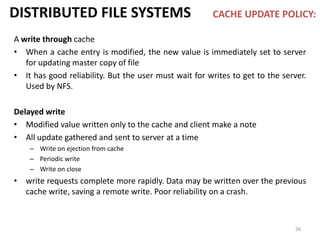 26
DISTRIBUTED FILE SYSTEMS CACHE UPDATE POLICY:
A write through cache
• When a cache entry is modified, the new value is immediately set to server
for updating master copy of file
• It has good reliability. But the user must wait for writes to get to the server.
Used by NFS.
Delayed write
• Modified value written only to the cache and client make a note
• All update gathered and sent to server at a time
– Write on ejection from cache
– Periodic write
– Write on close
• write requests complete more rapidly. Data may be written over the previous
cache write, saving a remote write. Poor reliability on a crash.
 