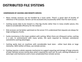 28
DISTRIBUTED FILE SYSTEMS
COMPARISON OF CACHING AND REMOTE SERVICE:
• Many remote accesses can be handled by a local cache. There's a great deal of locality of
reference in file accesses. Servers can be accessed only occasionally rather than for each access.
• Caching causes data to be moved in a few big chunks rather than in many smaller pieces; this
leads to considerable efficiency for the network.
• Disk accesses can be better optimized on the server if it's understood that requests are always for
large contiguous chunks.
• Cache consistency is the major problem with caching. When there are infrequent writes, caching
is a win. In environments with many writes, the work required to maintain consistency
overwhelms caching advantages.
• Caching works best on machines with considerable local store - either local disks or large
memories. With neither of these, use remote-service.
• Caching requires a whole separate mechanism to support acquiring and storage of large amounts
of data. Remote service merely does what's required for each call. As such, caching introduces an
extra layer and mechanism and is more complicated than remote service.
 