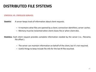 29
DISTRIBUTED FILE SYSTEMS
STATEFUL VS. STATELESS SERVICE:
Stateful: A server keeps track of information about client requests.
– It maintains what files are opened by a client; connection identifiers; server caches.
– Memory must be reclaimed when client closes file or when client dies.
Stateless: Each client request provides complete information needed by the server (i.e., filename,
file offset ).
– The server can maintain information on behalf of the client, but it's not required.
– Useful things to keep include file info for the last N files touched.
 