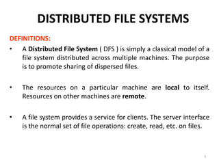 3
DISTRIBUTED FILE SYSTEMS
DEFINITIONS:
• A Distributed File System ( DFS ) is simply a classical model of a
file system distributed across multiple machines. The purpose
is to promote sharing of dispersed files.
• The resources on a particular machine are local to itself.
Resources on other machines are remote.
• A file system provides a service for clients. The server interface
is the normal set of file operations: create, read, etc. on files.
 