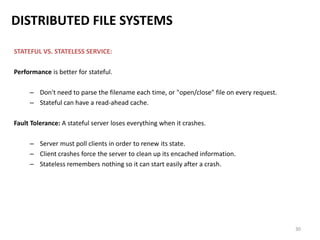 30
DISTRIBUTED FILE SYSTEMS
STATEFUL VS. STATELESS SERVICE:
Performance is better for stateful.
– Don't need to parse the filename each time, or "open/close" file on every request.
– Stateful can have a read-ahead cache.
Fault Tolerance: A stateful server loses everything when it crashes.
– Server must poll clients in order to renew its state.
– Client crashes force the server to clean up its encached information.
– Stateless remembers nothing so it can start easily after a crash.
 