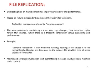31
FILE REPLICATION:
• Duplicating files on multiple machines improves availability and performance.
• Placed on failure-independent machines ( they won't fail together ).
Replication management should be "location-opaque".
• The main problem is consistency - when one copy changes, how do other copies
reflect that change? Often there is a tradeoff: consistency versus availability and
performance.
• Example:
"Demand replication" is like whole-file caching; reading a file causes it to be
cached locally. Updates are done only on the primary file at which time all other
copies are invalidated.
• Atomic and serialized invalidation isn't guaranteed ( message could get lost / machine
could crash. )
 