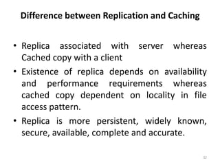 Difference between Replication and Caching
• Replica associated with server whereas
Cached copy with a client
• Existence of replica depends on availability
and performance requirements whereas
cached copy dependent on locality in file
access pattern.
• Replica is more persistent, widely known,
secure, available, complete and accurate.
32
 
