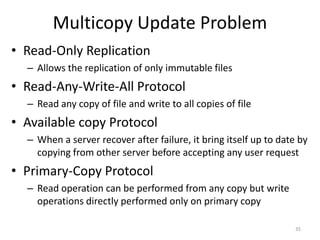 Multicopy Update Problem
• Read-Only Replication
– Allows the replication of only immutable files
• Read-Any-Write-All Protocol
– Read any copy of file and write to all copies of file
• Available copy Protocol
– When a server recover after failure, it bring itself up to date by
copying from other server before accepting any user request
• Primary-Copy Protocol
– Read operation can be performed from any copy but write
operations directly performed only on primary copy
35
 