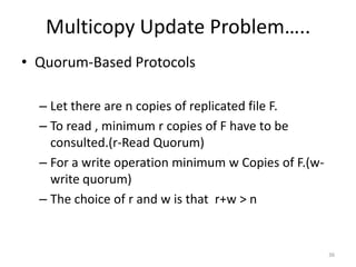 Multicopy Update Problem…..
• Quorum-Based Protocols
– Let there are n copies of replicated file F.
– To read , minimum r copies of F have to be
consulted.(r-Read Quorum)
– For a write operation minimum w Copies of F.(w-
write quorum)
– The choice of r and w is that r+w > n
36
 