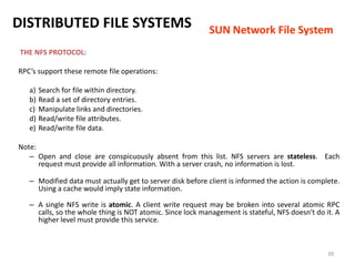 39
THE NFS PROTOCOL:
RPC’s support these remote file operations:
a) Search for file within directory.
b) Read a set of directory entries.
c) Manipulate links and directories.
d) Read/write file attributes.
e) Read/write file data.
Note:
– Open and close are conspicuously absent from this list. NFS servers are stateless. Each
request must provide all information. With a server crash, no information is lost.
– Modified data must actually get to server disk before client is informed the action is complete.
Using a cache would imply state information.
– A single NFS write is atomic. A client write request may be broken into several atomic RPC
calls, so the whole thing is NOT atomic. Since lock management is stateful, NFS doesn't do it. A
higher level must provide this service.
DISTRIBUTED FILE SYSTEMS SUN Network File System
 