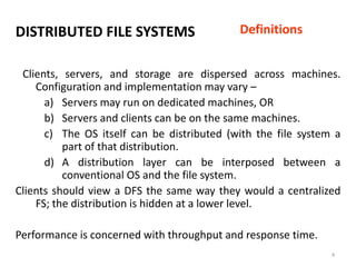 4
DISTRIBUTED FILE SYSTEMS
Clients, servers, and storage are dispersed across machines.
Configuration and implementation may vary –
a) Servers may run on dedicated machines, OR
b) Servers and clients can be on the same machines.
c) The OS itself can be distributed (with the file system a
part of that distribution.
d) A distribution layer can be interposed between a
conventional OS and the file system.
Clients should view a DFS the same way they would a centralized
FS; the distribution is hidden at a lower level.
Performance is concerned with throughput and response time.
Definitions
 