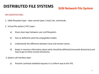 41
NFS ARCHITECTURE:
1. UNIX filesystem layer - does normal open / read / etc. commands.
2. Virtual file system ( VFS ) layer -
a) Gives clean layer between user and filesystem.
b) Acts as deflection point by using global vnodes.
c) Understands the difference between local and remote names.
d) Keeps in memory information about what should be deflected (mounted directories) and
how to get to these remote directories.
3. System call interface layer -
a) Presents sanitized validated requests in a uniform way to the VFS.
DISTRIBUTED FILE SYSTEMS SUN Network File System
 