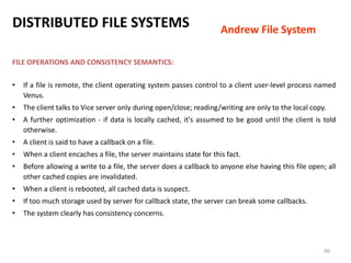 46
FILE OPERATIONS AND CONSISTENCY SEMANTICS:
• If a file is remote, the client operating system passes control to a client user-level process named
Venus.
• The client talks to Vice server only during open/close; reading/writing are only to the local copy.
• A further optimization - if data is locally cached, it's assumed to be good until the client is told
otherwise.
• A client is said to have a callback on a file.
• When a client encaches a file, the server maintains state for this fact.
• Before allowing a write to a file, the server does a callback to anyone else having this file open; all
other cached copies are invalidated.
• When a client is rebooted, all cached data is suspect.
• If too much storage used by server for callback state, the server can break some callbacks.
• The system clearly has consistency concerns.
DISTRIBUTED FILE SYSTEMS Andrew File System
 
