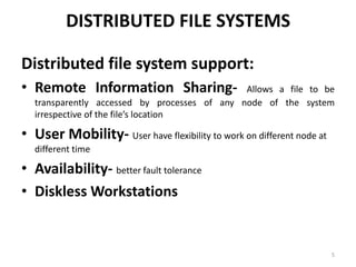 DISTRIBUTED FILE SYSTEMS
Distributed file system support:
• Remote Information Sharing- Allows a file to be
transparently accessed by processes of any node of the system
irrespective of the file’s location
• User Mobility- User have flexibility to work on different node at
different time
• Availability- better fault tolerance
• Diskless Workstations
5
 