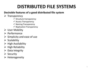 DISTRIBUTED FILE SYSTEMS
Desirable features of a good distributed file system
 Transparency
 Structure transparency
 Access Transparency
 Naming Transparency
 Replication Transparency
 User Mobility
 Performance
 Simplicity and ease of use
 Scalability
 High Availability
 High Reliability
 Data Integrity
 Security
 Heterogeneity
7
 