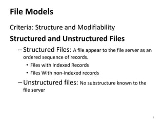 File Models
Criteria: Structure and Modifiability
Structured and Unstructured Files
–Structured Files: A file appear to the file server as an
ordered sequence of records.
• Files with Indexed Records
• Files With non-indexed records
–Unstructured files: No substructure known to the
file server
8
 