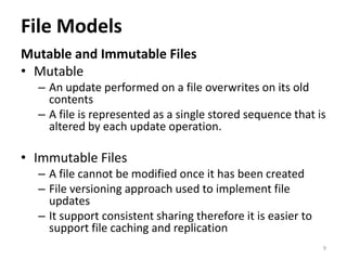 File Models
Mutable and Immutable Files
• Mutable
– An update performed on a file overwrites on its old
contents
– A file is represented as a single stored sequence that is
altered by each update operation.
• Immutable Files
– A file cannot be modified once it has been created
– File versioning approach used to implement file
updates
– It support consistent sharing therefore it is easier to
support file caching and replication
9
 