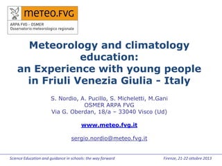 Meteorology and climatology
education:
an Experience with young people
in Friuli Venezia Giulia - Italy
S. Nordio, A. Pucillo, S. Micheletti, M.Gani
OSMER ARPA FVG
Via G. Oberdan, 18/a – 33040 Visco (Ud)
www.meteo.fvg.it
sergio.nordio@meteo.fvg.it

Science Education and guidance in schools: the way forward

Firenze, 21-22 ottobre 2013

 