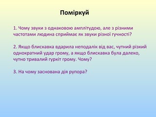 Поміркуй
1. Чому звуки з однаковою амплітудою, але з різними
частотами людина сприймає як звуки різної гучності?
2. Якщо блискавка вдарила неподалік від вас, чутний різкий
однократний удар грому, а якщо блискавка була далеко,
чутно тривалий гуркіт грому. Чому?
3. На чому заснована дія рупора?

 